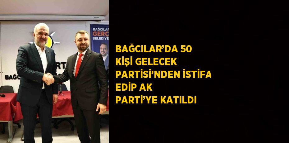 BAĞCILAR’DA 50 KİŞİ GELECEK PARTİSİ’NDEN İSTİFA EDİP AK PARTİ’YE KATILDI