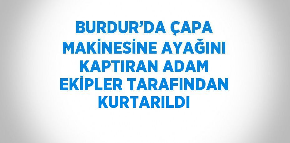 BURDUR’DA ÇAPA MAKİNESİNE AYAĞINI KAPTIRAN ADAM EKİPLER TARAFINDAN KURTARILDI