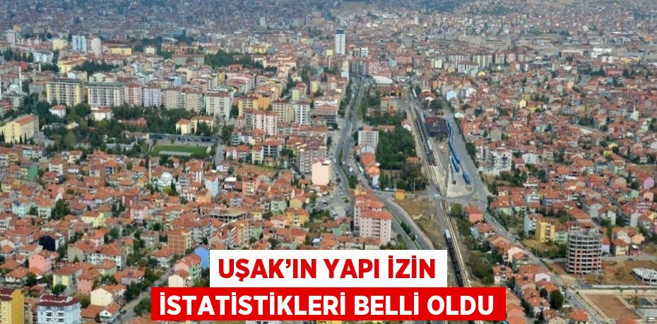 UŞAK’IN YAPI İZİN İSTATİSTİKLERİ BELLİ OLDU