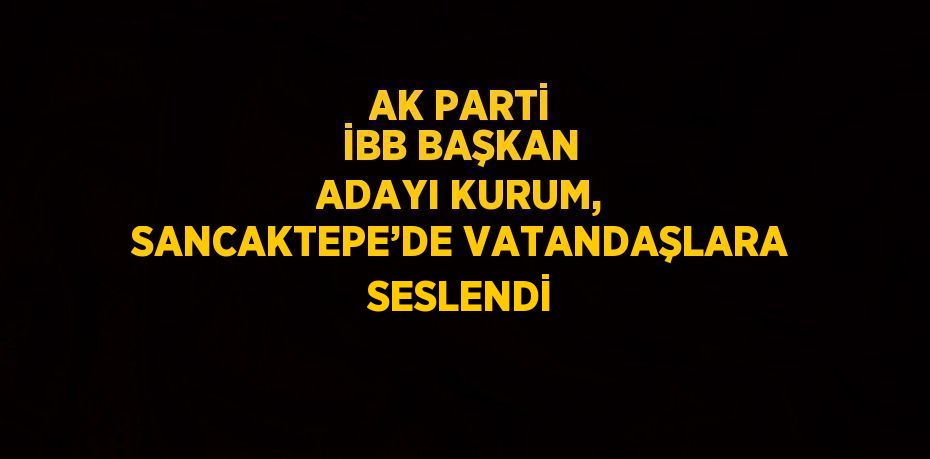 AK PARTİ İBB BAŞKAN ADAYI KURUM, SANCAKTEPE’DE VATANDAŞLARA SESLENDİ