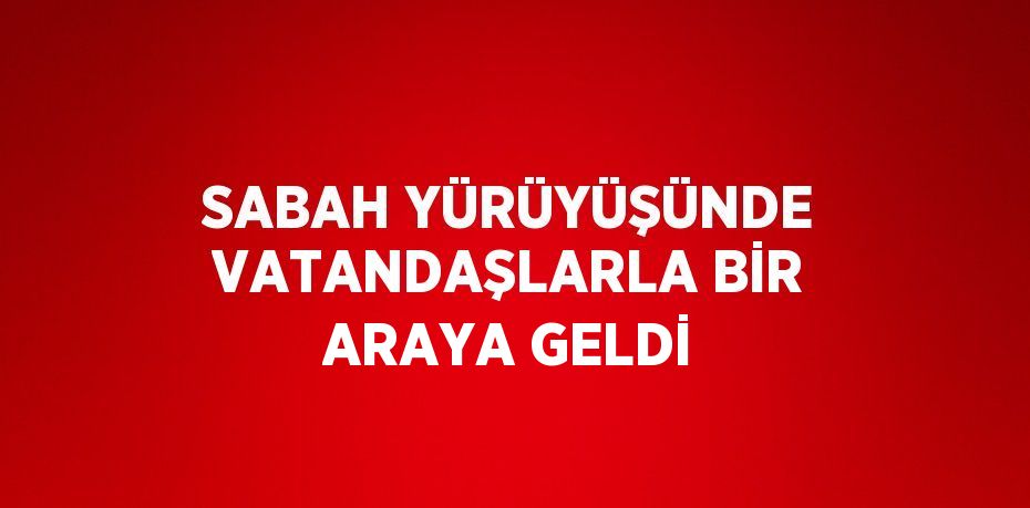 SABAH YÜRÜYÜŞÜNDE VATANDAŞLARLA BİR ARAYA GELDİ