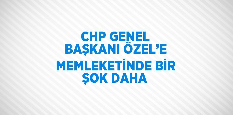 CHP GENEL BAŞKANI ÖZEL’E MEMLEKETİNDE BİR ŞOK DAHA