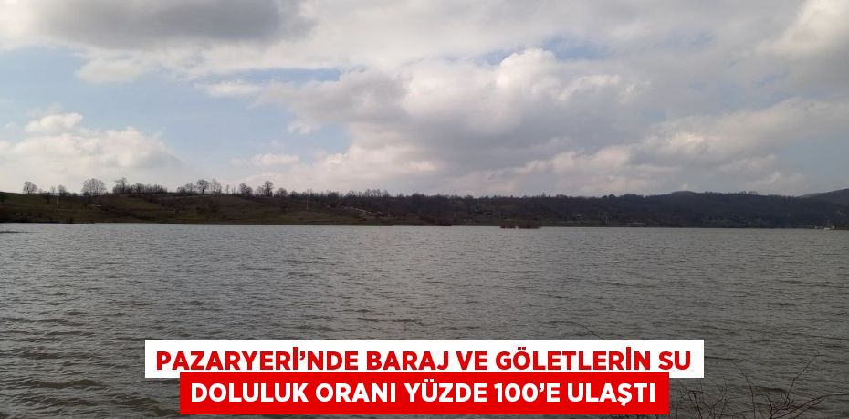 PAZARYERİ’NDE BARAJ VE GÖLETLERİN SU DOLULUK ORANI YÜZDE 100’E ULAŞTI