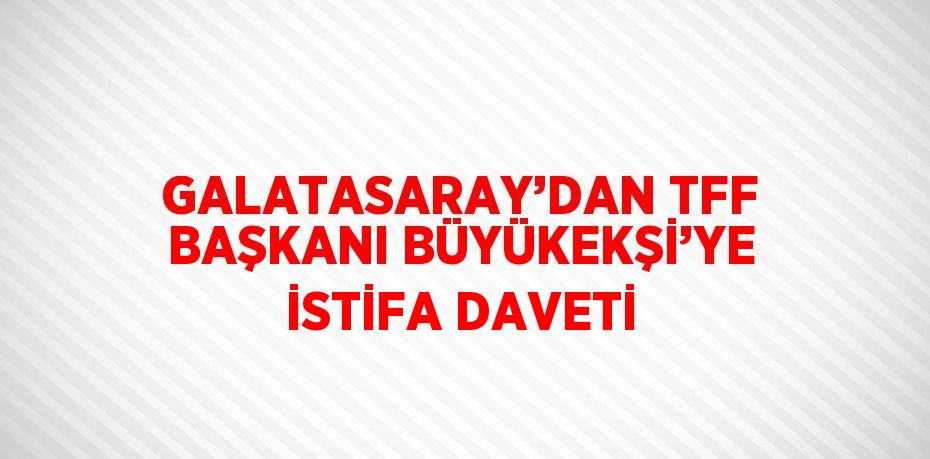 GALATASARAY’DAN TFF BAŞKANI BÜYÜKEKŞİ’YE İSTİFA DAVETİ