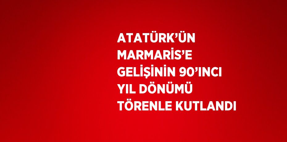 ATATÜRK’ÜN MARMARİS’E GELİŞİNİN 90’INCI YIL DÖNÜMÜ TÖRENLE KUTLANDI