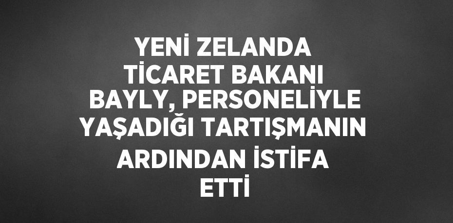 YENİ ZELANDA TİCARET BAKANI BAYLY, PERSONELİYLE YAŞADIĞI TARTIŞMANIN ARDINDAN İSTİFA ETTİ