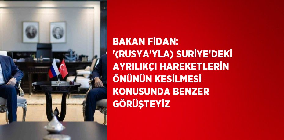 BAKAN FİDAN: '(RUSYA’YLA) SURİYE’DEKİ AYRILIKÇI HAREKETLERİN ÖNÜNÜN KESİLMESİ KONUSUNDA BENZER GÖRÜŞTEYİZ