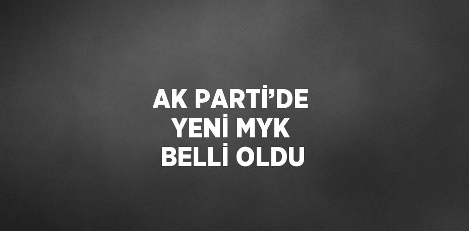 AK PARTİ’DE YENİ MYK BELLİ OLDU