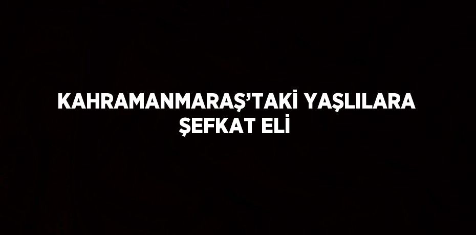 KAHRAMANMARAŞ’TAKİ YAŞLILARA ŞEFKAT ELİ