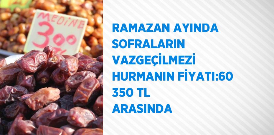 RAMAZAN AYINDA SOFRALARIN VAZGEÇİLMEZİ HURMANIN FİYATI:60 350 TL ARASINDA