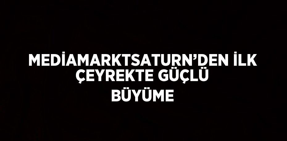 MEDİAMARKTSATURN’DEN İLK ÇEYREKTE GÜÇLÜ BÜYÜME