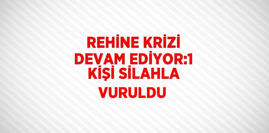 REHİNE KRİZİ DEVAM EDİYOR:1 KİŞİ SİLAHLA VURULDU