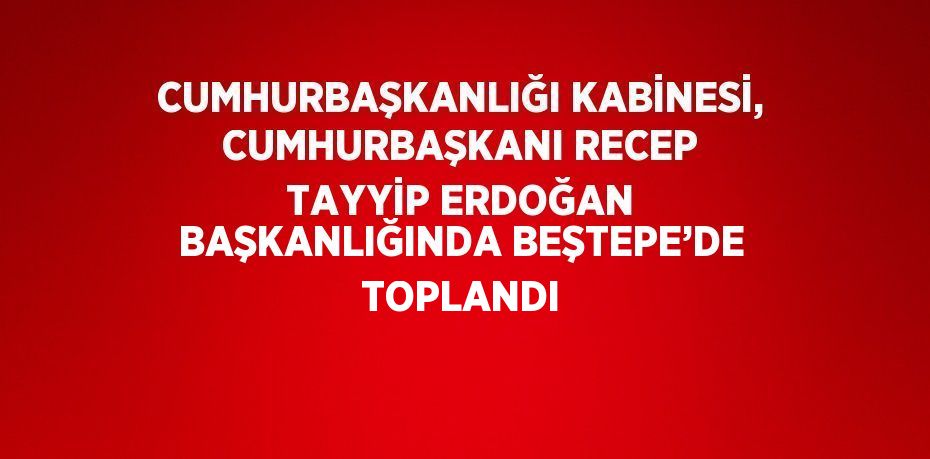 CUMHURBAŞKANLIĞI KABİNESİ, CUMHURBAŞKANI RECEP TAYYİP ERDOĞAN BAŞKANLIĞINDA BEŞTEPE’DE TOPLANDI