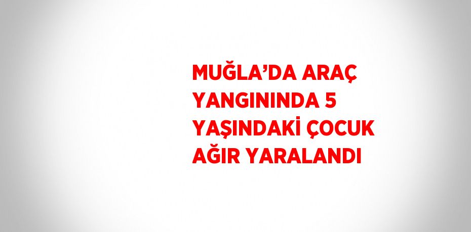 MUĞLA’DA ARAÇ YANGININDA 5 YAŞINDAKİ ÇOCUK AĞIR YARALANDI