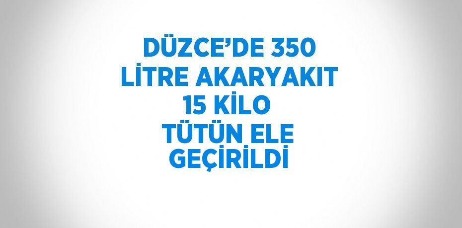 DÜZCE’DE 350 LİTRE AKARYAKIT 15 KİLO TÜTÜN ELE GEÇİRİLDİ