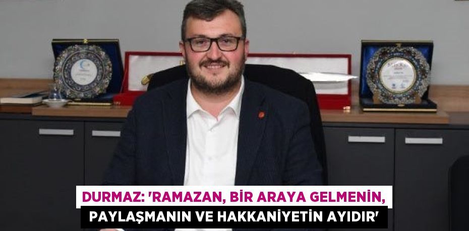 DURMAZ: “RAMAZAN, BİR ARAYA GELMENİN,  PAYLAŞMANIN VE HAKKANİYETİN AYIDIR”