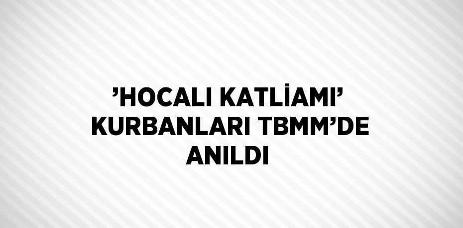 ’HOCALI KATLİAMI’ KURBANLARI TBMM’DE ANILDI