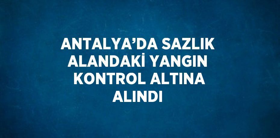 ANTALYA’DA SAZLIK ALANDAKİ YANGIN KONTROL ALTINA ALINDI