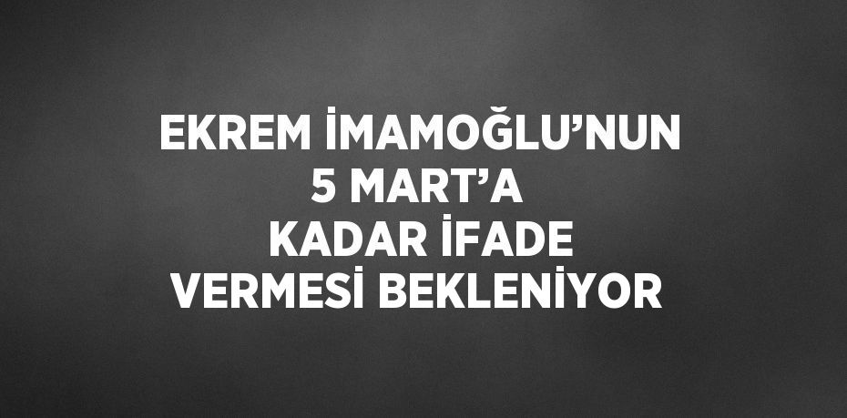 EKREM İMAMOĞLU’NUN 5 MART’A KADAR İFADE VERMESİ BEKLENİYOR