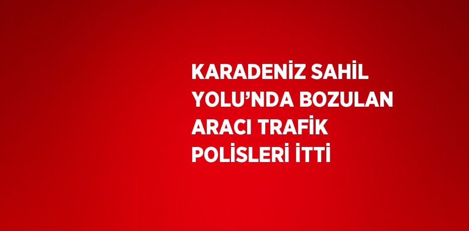 KARADENİZ SAHİL YOLU’NDA BOZULAN ARACI TRAFİK POLİSLERİ İTTİ