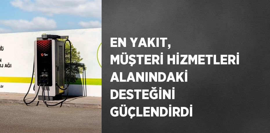 EN YAKIT, MÜŞTERİ HİZMETLERİ ALANINDAKİ DESTEĞİNİ GÜÇLENDİRDİ