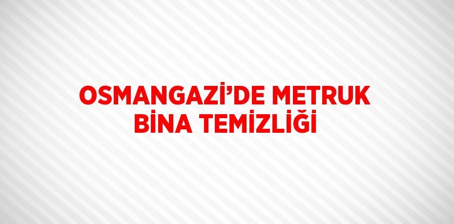 OSMANGAZİ’DE METRUK BİNA TEMİZLİĞİ