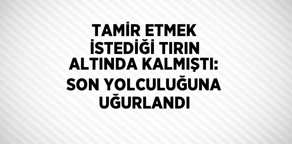 TAMİR ETMEK İSTEDİĞİ TIRIN ALTINDA KALMIŞTI: SON YOLCULUĞUNA UĞURLANDI