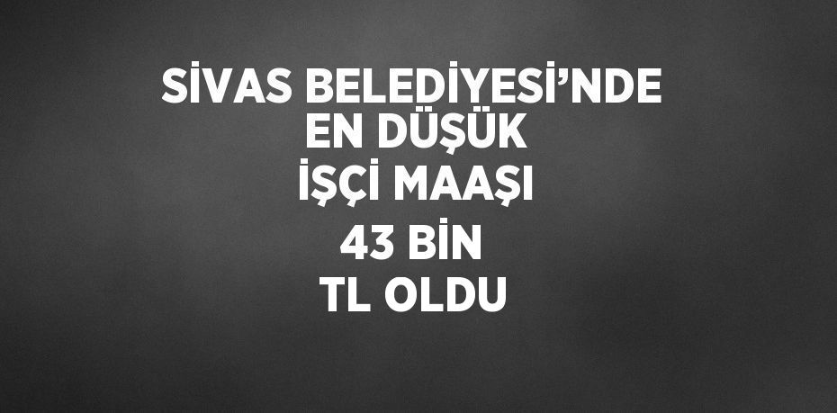 SİVAS BELEDİYESİ’NDE EN DÜŞÜK İŞÇİ MAAŞI 43 BİN TL OLDU