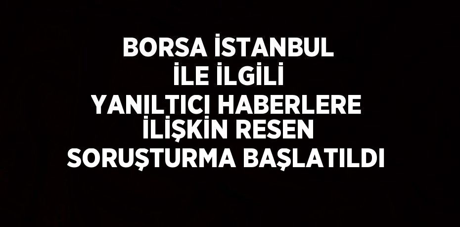 BORSA İSTANBUL İLE İLGİLİ YANILTICI HABERLERE İLİŞKİN RESEN SORUŞTURMA BAŞLATILDI