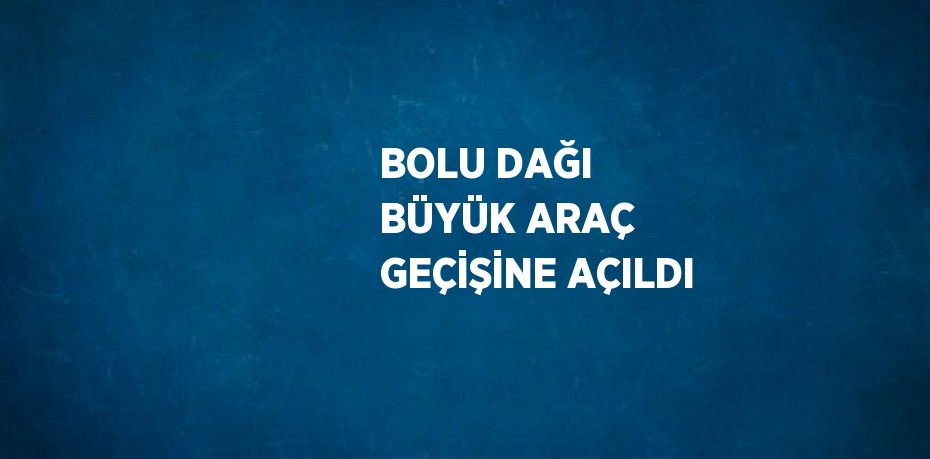 BOLU DAĞI BÜYÜK ARAÇ GEÇİŞİNE AÇILDI