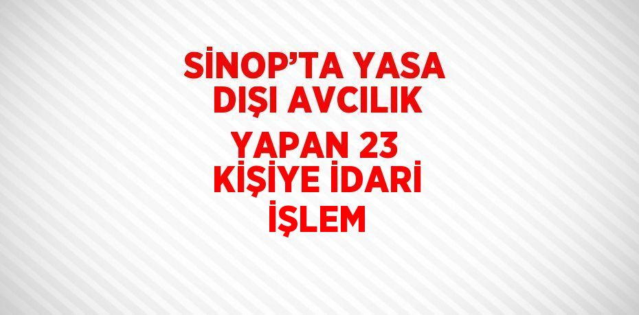 SİNOP’TA YASA DIŞI AVCILIK YAPAN 23 KİŞİYE İDARİ İŞLEM