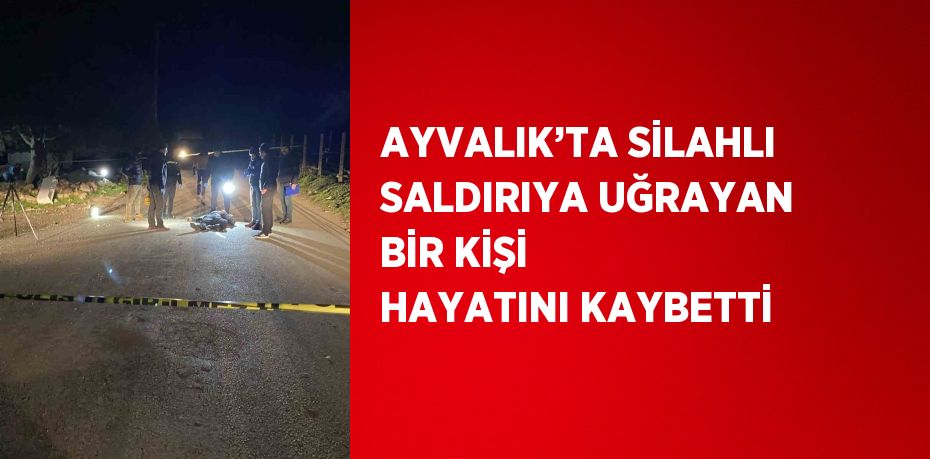 AYVALIK’TA SİLAHLI SALDIRIYA UĞRAYAN BİR KİŞİ HAYATINI KAYBETTİ