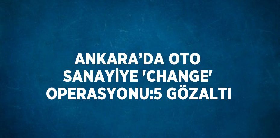 ANKARA’DA OTO SANAYİYE 'CHANGE' OPERASYONU:5 GÖZALTI