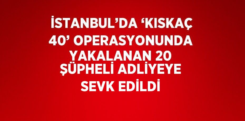 İSTANBUL’DA ‘KISKAÇ 40’ OPERASYONUNDA YAKALANAN 20 ŞÜPHELİ ADLİYEYE SEVK EDİLDİ