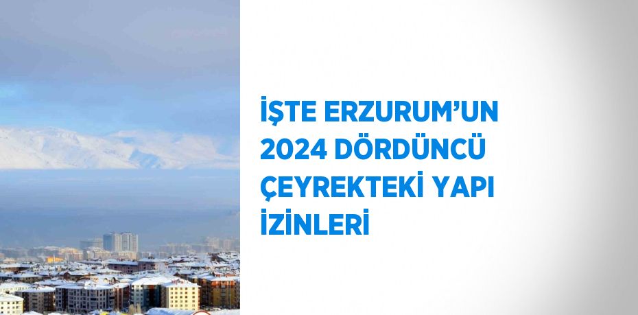 İŞTE ERZURUM’UN 2024 DÖRDÜNCÜ ÇEYREKTEKİ YAPI İZİNLERİ