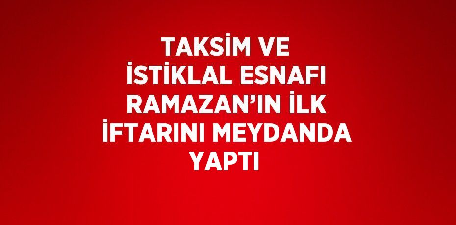 TAKSİM VE İSTİKLAL ESNAFI RAMAZAN’IN İLK İFTARINI MEYDANDA YAPTI