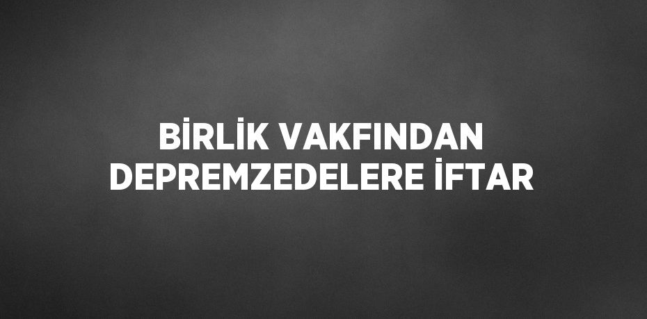 BİRLİK VAKFINDAN DEPREMZEDELERE İFTAR