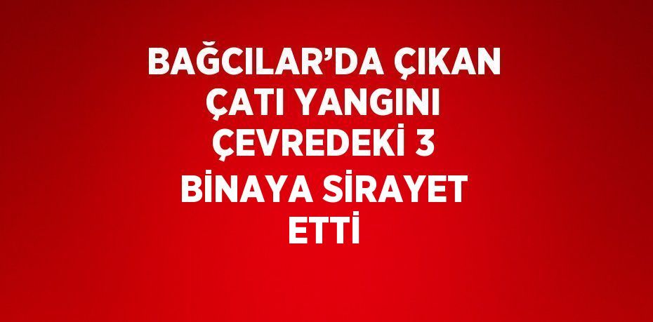 BAĞCILAR’DA ÇIKAN ÇATI YANGINI ÇEVREDEKİ 3 BİNAYA SİRAYET ETTİ