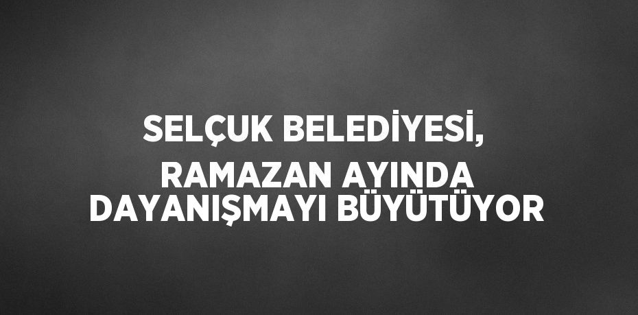 SELÇUK BELEDİYESİ, RAMAZAN AYINDA DAYANIŞMAYI BÜYÜTÜYOR
