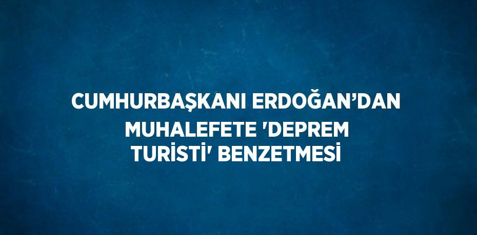 CUMHURBAŞKANI ERDOĞAN’DAN MUHALEFETE 'DEPREM TURİSTİ' BENZETMESİ