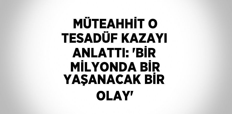 MÜTEAHHİT O TESADÜF KAZAYI ANLATTI: 'BİR MİLYONDA BİR YAŞANACAK BİR OLAY'