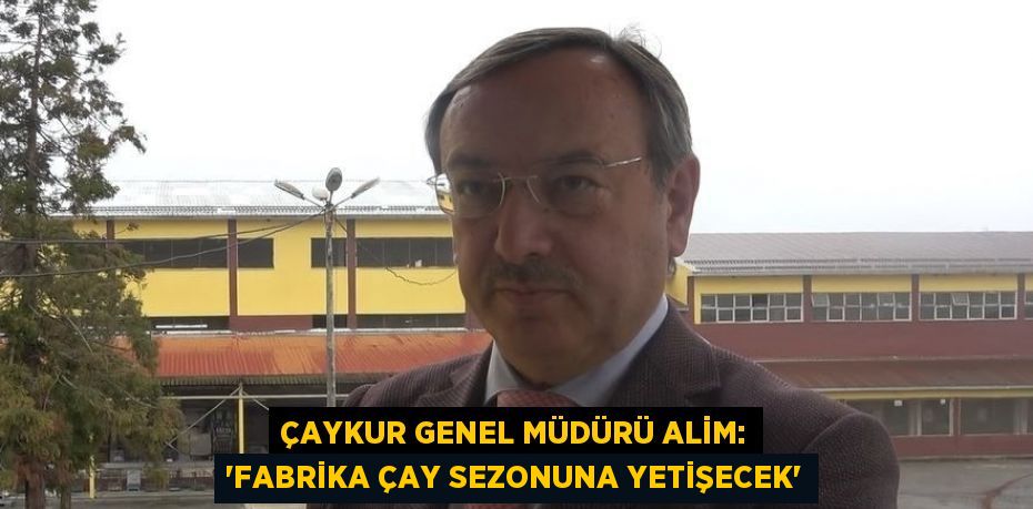 ÇAYKUR GENEL MÜDÜRÜ ALİM: 'FABRİKA ÇAY SEZONUNA YETİŞECEK'