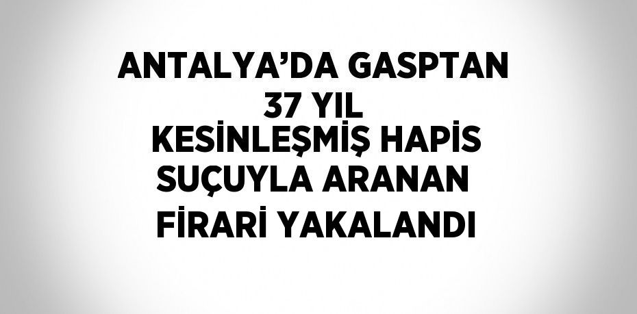 ANTALYA’DA GASPTAN 37 YIL KESİNLEŞMİŞ HAPİS SUÇUYLA ARANAN FİRARİ YAKALANDI