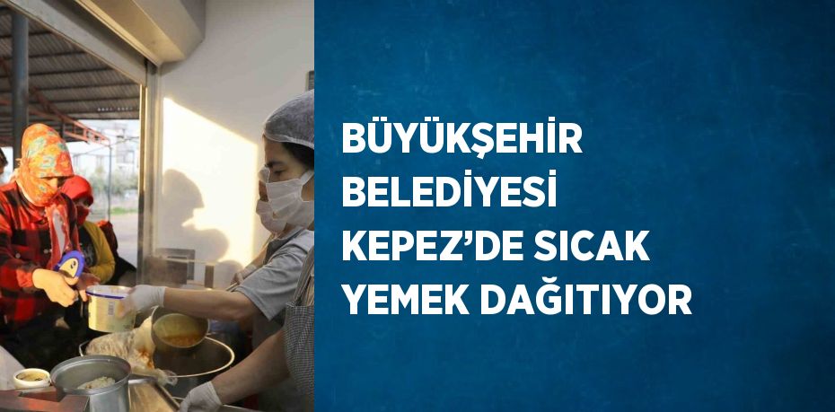 BÜYÜKŞEHİR BELEDİYESİ KEPEZ’DE SICAK YEMEK DAĞITIYOR