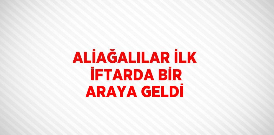 ALİAĞALILAR İLK İFTARDA BİR ARAYA GELDİ