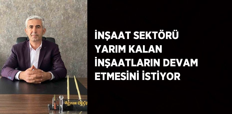 İNŞAAT SEKTÖRÜ YARIM KALAN İNŞAATLARIN DEVAM ETMESİNİ İSTİYOR