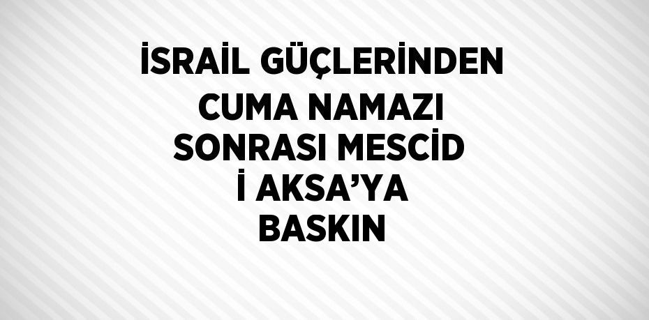 İSRAİL GÜÇLERİNDEN CUMA NAMAZI SONRASI MESCİD İ AKSA’YA BASKIN