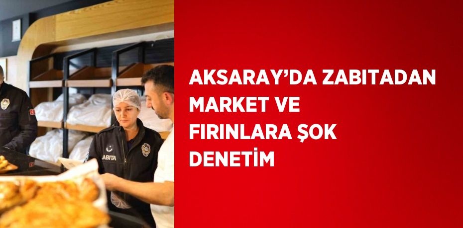 AKSARAY’DA ZABITADAN MARKET VE FIRINLARA ŞOK DENETİM