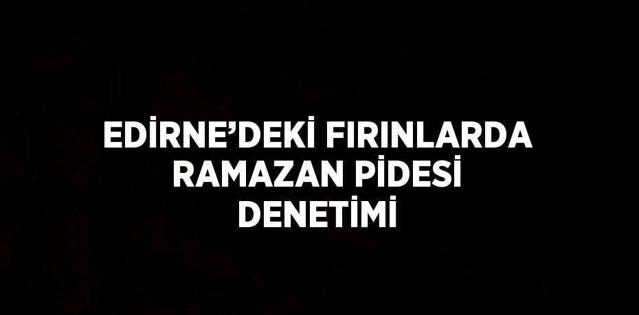 EDİRNE’DEKİ FIRINLARDA RAMAZAN PİDESİ DENETİMİ