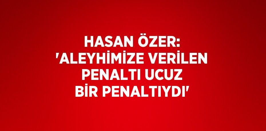 HASAN ÖZER: 'ALEYHİMİZE VERİLEN PENALTI UCUZ BİR PENALTIYDI'